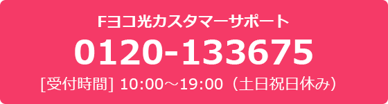 Fヨコ光カスタマーサポート 0120-133675 [受付時間] 10:00～19:00（土日祝日休み）