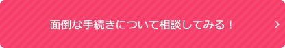 面倒な手続きについて相談してみる！