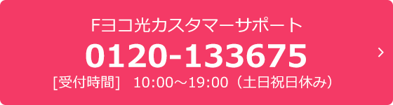 Fヨコ光カスタマーサポート 0120-133675 [受付時間]  10:00～19:00（土日祝日休み）